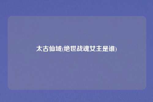 太古仙域(绝世战魂女主是谁)