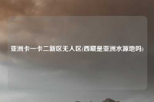 亚洲卡一卡二新区无人区(西藏是亚洲水源地吗)