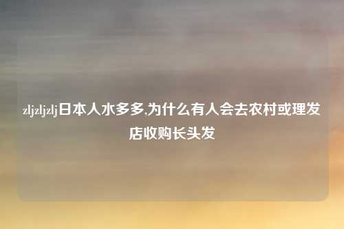 zljzljzlj日本人水多多,为什么有人会去农村或理发店收购长头发