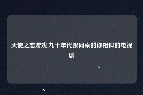天使之恋游戏,九十年代跟同桌的你相似的电视剧