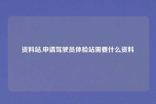 资料站,申请驾驶员体检站需要什么资料