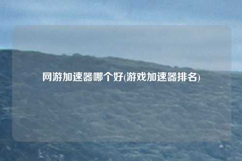 网游加速器哪个好(游戏加速器排名)