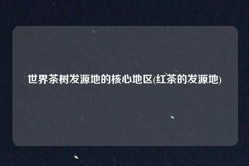 世界茶树发源地的核心地区(红茶的发源地)