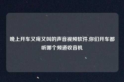 晚上开车又疼又叫的声音视频软件,你们开车都听哪个频道收音机