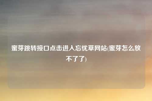 蜜芽跳转接口点击进入忘忧草网站(蜜芽怎么放不了了)