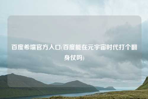 百度希壤官方入口(百度能在元宇宙时代打个翻身仗吗)