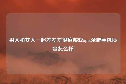 男人和女人一起差差差很疼游戏app,朵唯手机质量怎么样