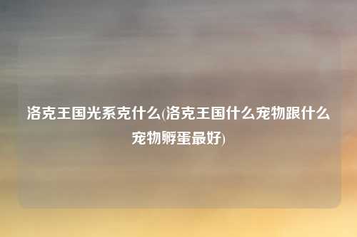 洛克王国光系克什么(洛克王国什么宠物跟什么宠物孵蛋最好)