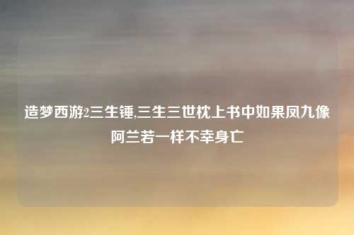 造梦西游2三生锤,三生三世枕上书中如果凤九像阿兰若一样不幸身亡