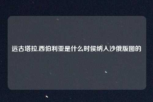 远古塔拉,西伯利亚是什么时侯纳入沙俄版图的