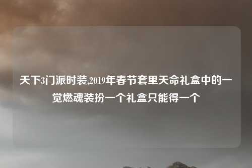 天下3门派时装,2019年春节套里天命礼盒中的一觉燃魂装扮一个礼盒只能得一个