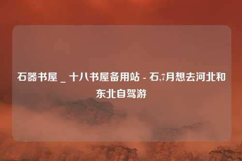 石器书屋 _ 十八书屋备用站 - 石,7月想去河北和东北自驾游
