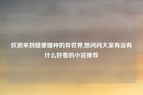 欢迎来到随便播种的异世界,想问问大家有没有什么好看的小说推荐