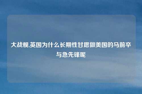 大战舰,英国为什么长期性甘愿做美国的马前卒与急先锋呢