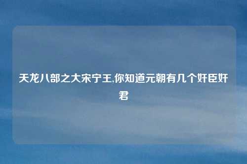 天龙八部之大宋宁王,你知道元朝有几个奸臣奸君