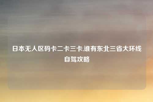 日本无人区码卡二卡三卡,谁有东北三省大环线自驾攻略