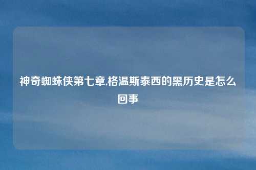 神奇蜘蛛侠第七章,格温斯泰西的黑历史是怎么回事