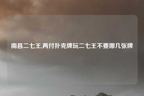 南昌二七王,两付扑克牌玩二七王不要哪几张牌