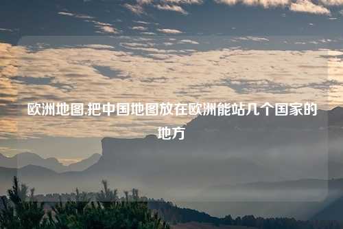欧洲地图,把中国地图放在欧洲能站几个国家的地方