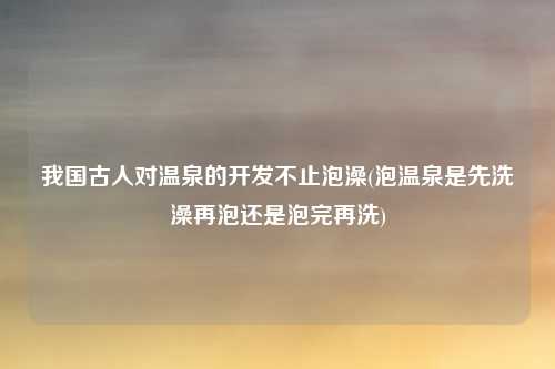 我国古人对温泉的开发不止泡澡(泡温泉是先洗澡再泡还是泡完再洗)