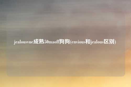 jealousvue成熟50maoff狗狗(envious和jealous区别)
