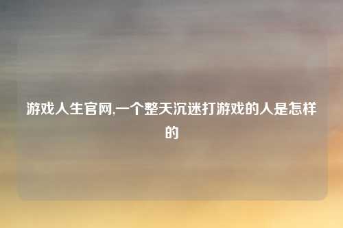游戏人生官网,一个整天沉迷打游戏的人是怎样的