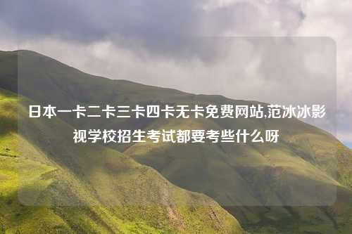 日本一卡二卡三卡四卡无卡免费网站,范冰冰影视学校招生考试都要考些什么呀