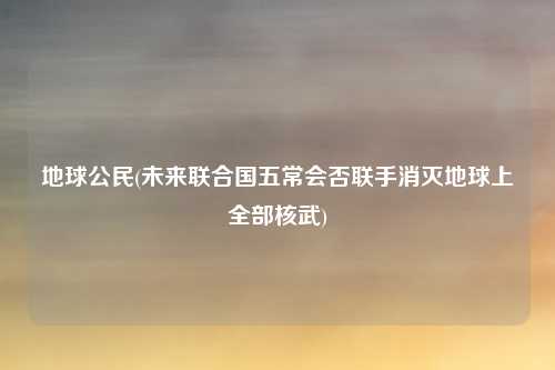 地球公民(未来联合国五常会否联手消灭地球上全部核武)