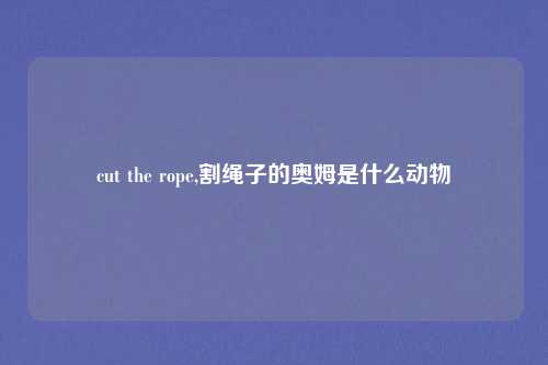 cut the rope,割绳子的奥姆是什么动物