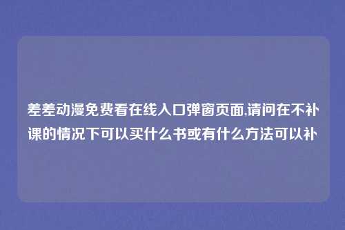 差差动漫免费看在线入口弹窗页面,请问在不补课的情况下可以买什么书或有什么方法可以补
