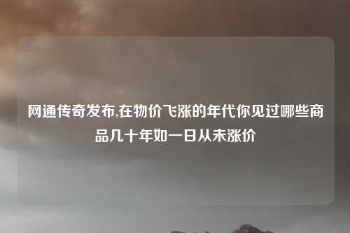 网通传奇发布,在物价飞涨的年代你见过哪些商品几十年如一日从未涨价