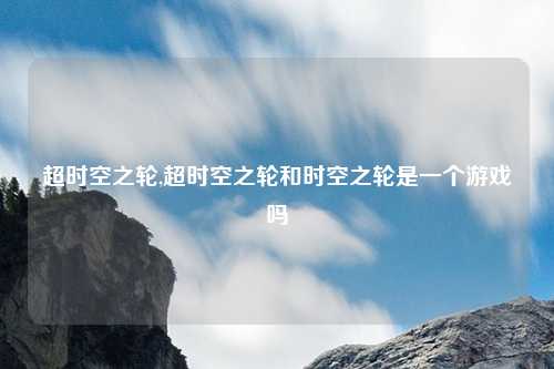 超时空之轮,超时空之轮和时空之轮是一个游戏吗