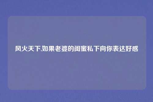 风火天下,如果老婆的闺蜜私下向你表达好感