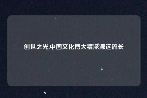 创世之光,中国文化博大精深源远流长
