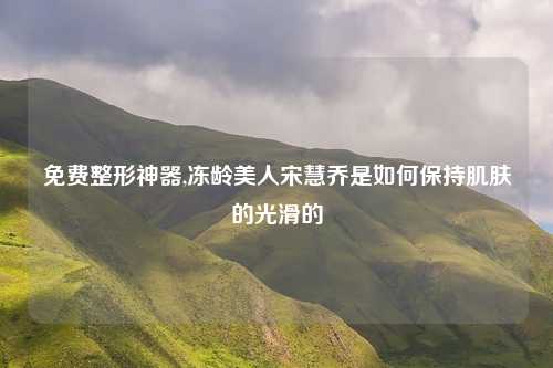 免费整形神器,冻龄美人宋慧乔是如何保持肌肤的光滑的