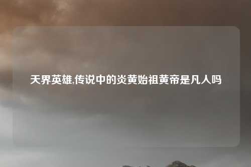 天界英雄,传说中的炎黄始祖黄帝是凡人吗