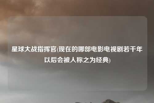 星球大战指挥官(现在的哪部电影电视剧若干年以后会被人称之为经典)