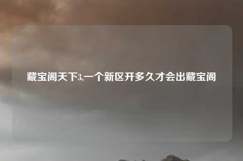 藏宝阁天下3,一个新区开多久才会出藏宝阁