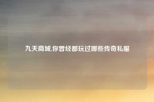 九天商城,你曾经都玩过哪些传奇私服