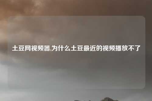 土豆网视频器,为什么土豆最近的视频播放不了
