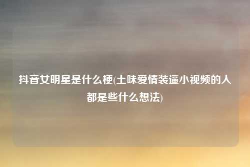 抖音女明星是什么梗(土味爱情装逼小视频的人都是些什么想法)
