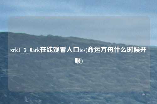 xrk1_3_0ark在线观看入口ios(命运方舟什么时候开服)