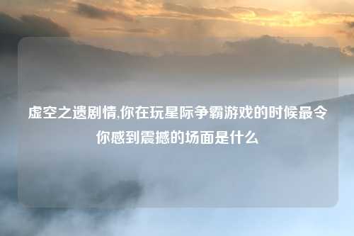 虚空之遗剧情,你在玩星际争霸游戏的时候最令你感到震撼的场面是什么