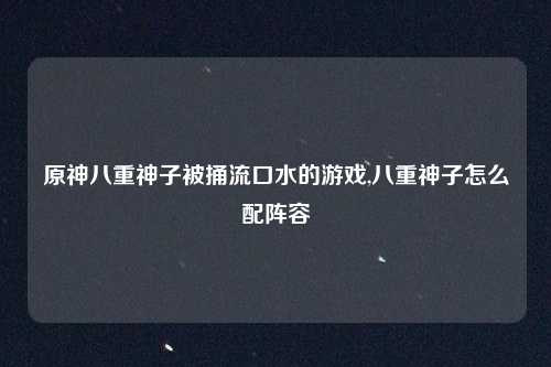 原神八重神子被捅流口水的游戏,八重神子怎么配阵容