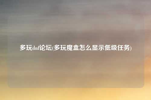 多玩dnf论坛(多玩魔盒怎么显示低级任务)