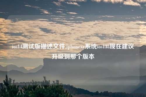 ios14测试版描述文件,iphonexr系统ios133现在建议升级到那个版本