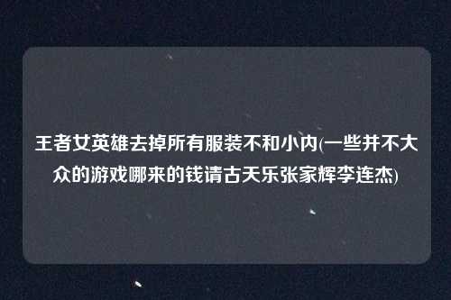王者女英雄去掉所有服装不和小内(一些并不大众的游戏哪来的钱请古天乐张家辉李连杰)