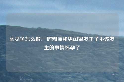 幽灵鱼怎么做,一时糊涂和男闺蜜发生了不该发生的事情怀孕了