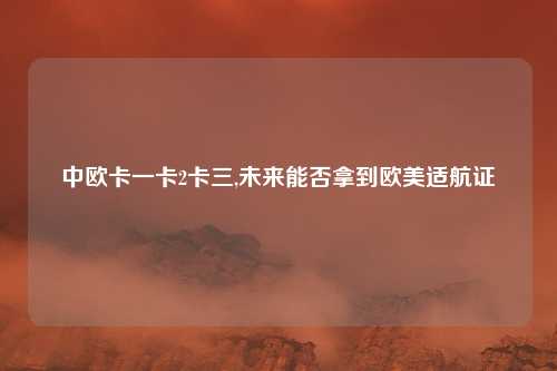 中欧卡一卡2卡三,未来能否拿到欧美适航证