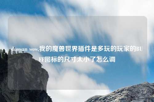 duowan wow,我的魔兽世界插件是多玩的玩家的BUFF图标的尺寸太小了怎么调